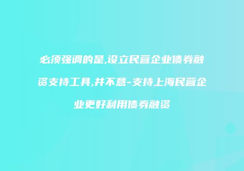 必须强调的是,设立民营企业债券融资支持工具,并不意-支持上海民营企业更好利用债券融资