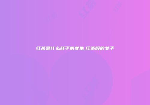红茶是什么样子的女生,红茶般的女子