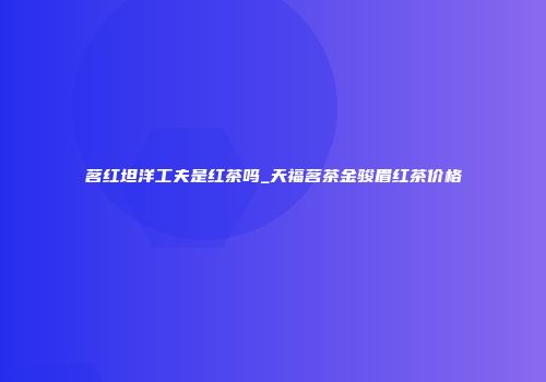 茗红坦洋工夫是红茶吗_天福茗茶金骏眉红茶价格