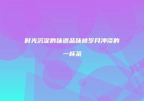 时光沉淀的味道品味被岁月冲淡的一杯茶