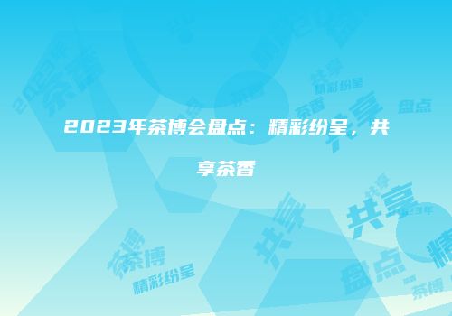 2023年茶博会盘点：精彩纷呈，共享茶香