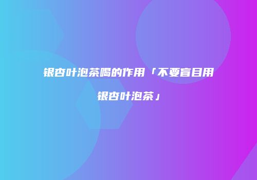 银杏叶泡茶喝的作用「不要盲目用银杏叶泡茶」