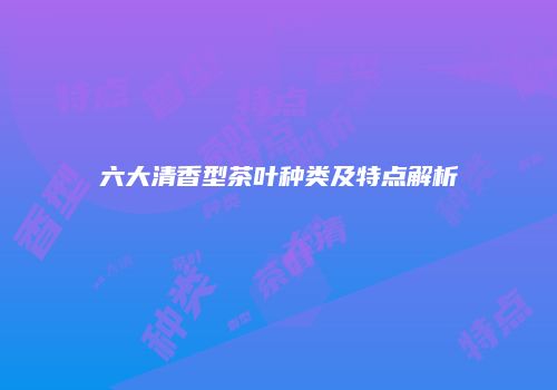 六大清香型茶叶种类及特点解析