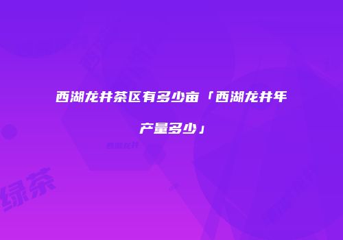 西湖龙井茶区有多少亩「西湖龙井年产量多少」