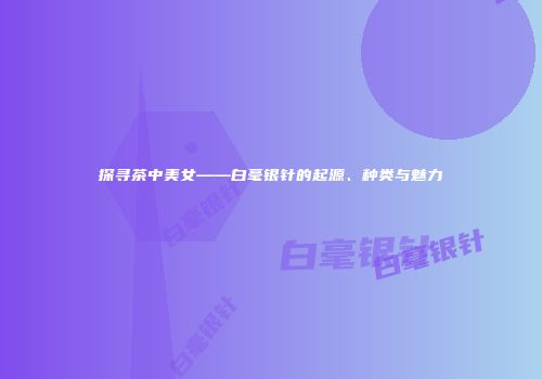 探寻茶中美女——白毫银针的起源、种类与魅力