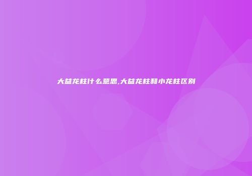 大益龙柱什么意思,大益龙柱和小龙柱区别
