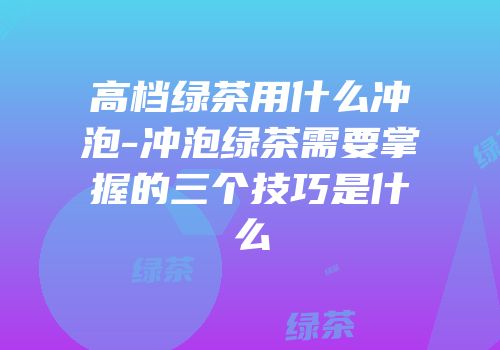 高档绿茶用什么冲泡-冲泡绿茶需要掌握的三个技巧是什么