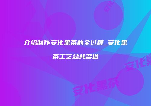 介绍制作安化黑茶的全过程_安化黑茶工艺总共多道
