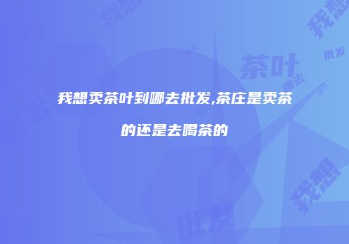 我想卖茶叶到哪去批发,茶庄是卖茶的还是去喝茶的