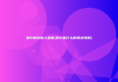 茶叶的创始人是谁(茶叶是什么时候出现的)