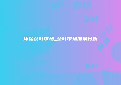 环保茶叶市场_茶叶市场前景分析