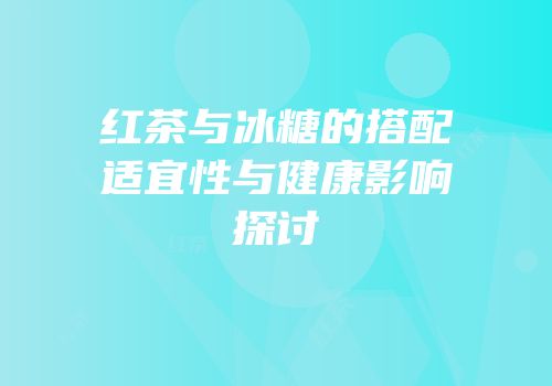 红茶与冰糖的搭配适宜性与健康影响探讨