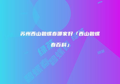 苏州西山碧螺春哪家好「西山碧螺春百科」