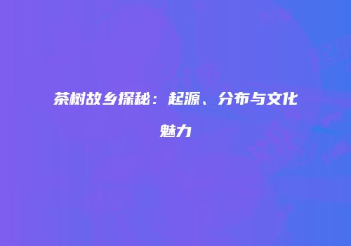 茶树故乡探秘：起源、分布与文化魅力