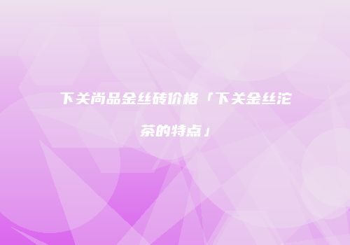 下关尚品金丝砖价格「下关金丝沱茶的特点」