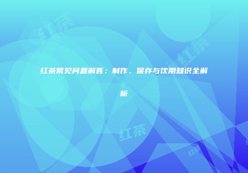 红茶常见问题解答：制作、保存与饮用知识全解析