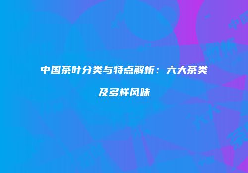 中国茶叶分类与特点解析：六大茶类及多样风味