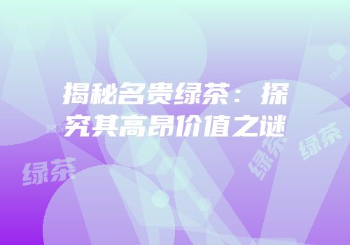 揭秘名贵绿茶：探究其高昂价值之谜