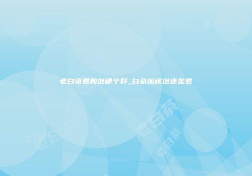 老白茶煮和泡哪个好_白茶应该泡还是煮