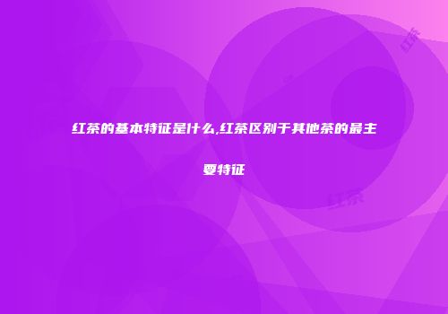 红茶的基本特征是什么,红茶区别于其他茶的最主要特征