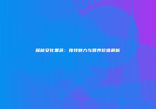 探秘安化黑茶：独特魅力与营养价值解析