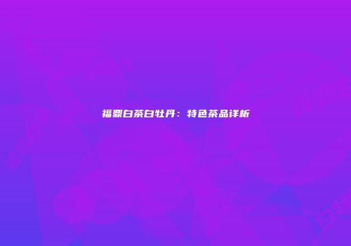 福鼎白茶白牡丹：特色茶品详析