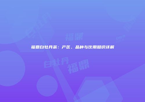 福鼎白牡丹茶：产区、品种与饮用知识详解