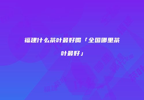 福建什么茶叶最好喝「全国哪里茶叶最好」