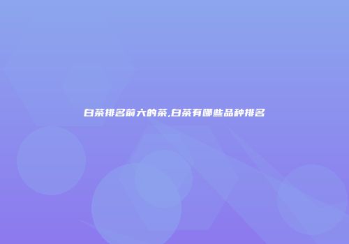 白茶排名前六的茶,白茶有哪些品种排名