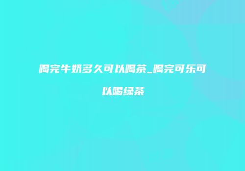 喝完牛奶多久可以喝茶_喝完可乐可以喝绿茶