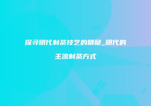 探寻明代制茶技艺的精髓_明代的主流制茶方式
