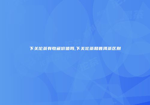 下关沱茶有收藏价值吗,下关沱茶和普洱茶区别