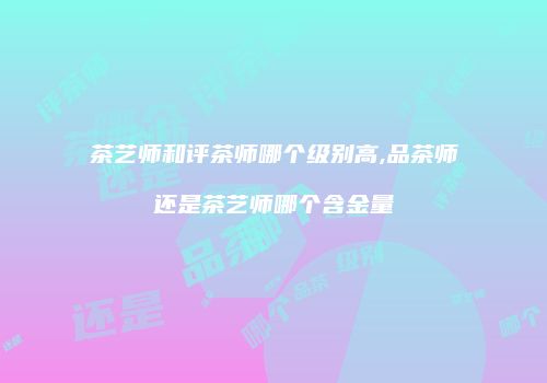 茶艺师和评茶师哪个级别高,品茶师还是茶艺师哪个含金量