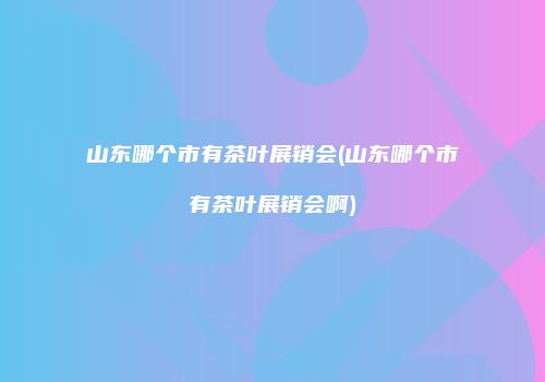 山东哪个市有茶叶展销会(山东哪个市有茶叶展销会啊)