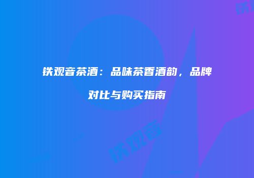 铁观音茶酒：品味茶香酒韵，品牌对比与购买指南