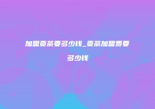 加盟贡茶要多少钱_贡茶加盟费要多少钱