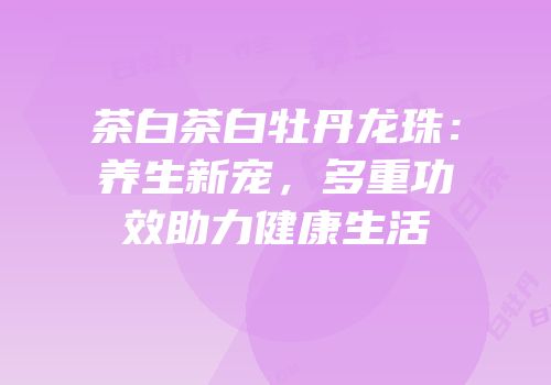 茶白茶白牡丹龙珠：养生新宠，多重功效助力健康生活
