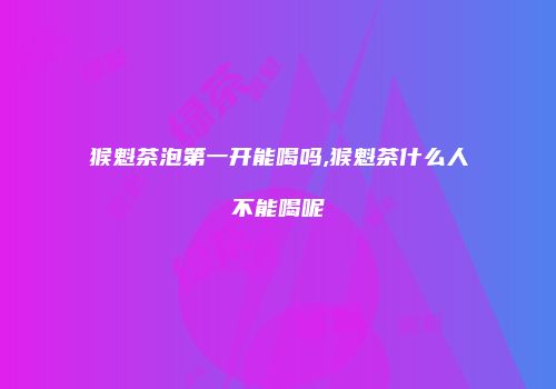 猴魁茶泡第一开能喝吗,猴魁茶什么人不能喝呢