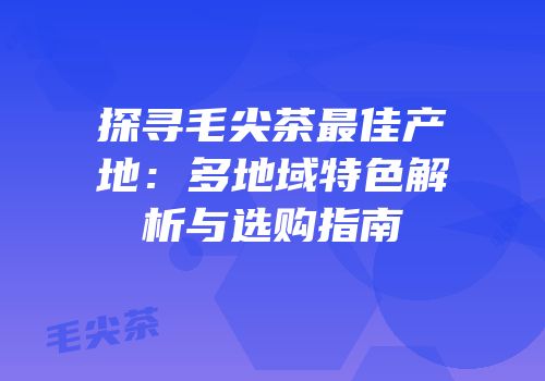 探寻毛尖茶最佳产地：多地域特色解析与选购指南