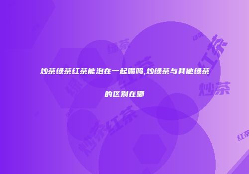 炒茶绿茶红茶能泡在一起喝吗,炒绿茶与其他绿茶的区别在哪