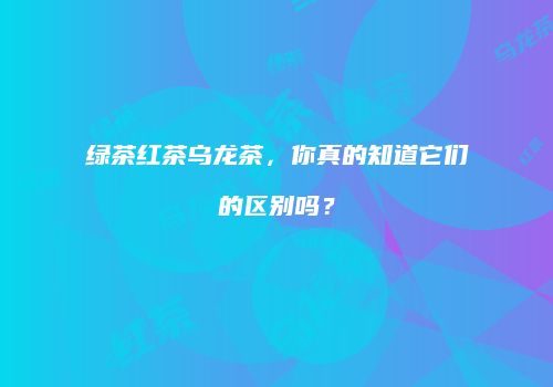 绿茶红茶乌龙茶，你真的知道它们的区别吗？