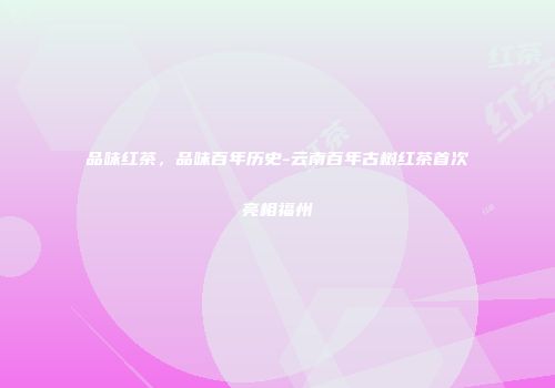 品味红茶，品味百年历史-云南百年古树红茶首次亮相福州