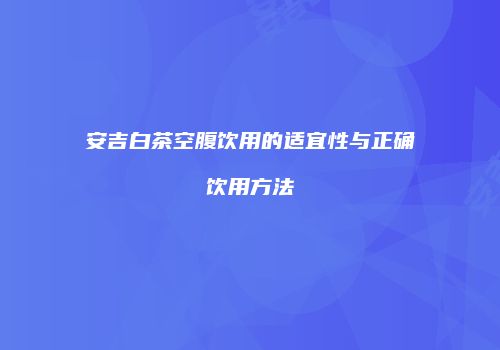 安吉白茶空腹饮用的适宜性与正确饮用方法