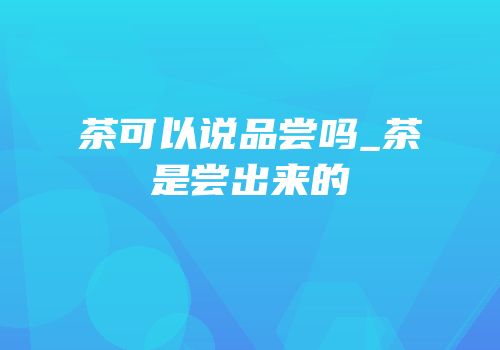 茶可以说品尝吗_茶是尝出来的