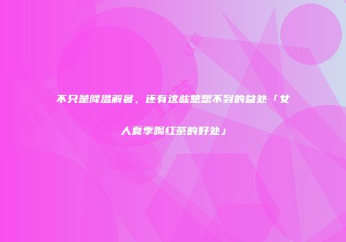 不只是降温解暑，还有这些意想不到的益处「女人夏季喝红茶的好处」