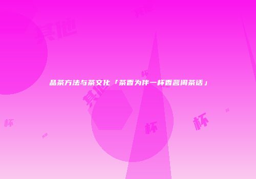 品茶方法与茶文化「茶香为伴一杯香茗闲茶话」