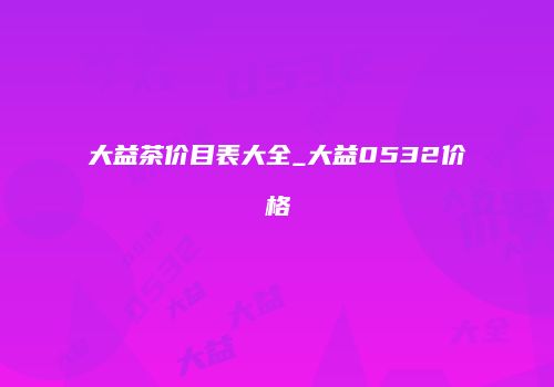 大益茶价目表大全_大益0532价格