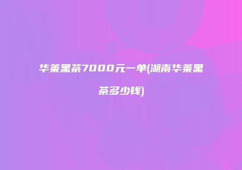 华莱黑茶7000元一单(湖南华莱黑茶多少钱)