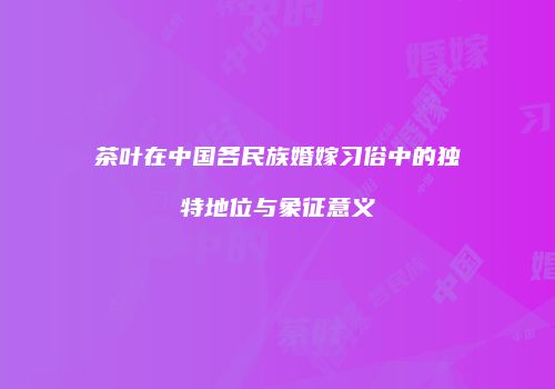 茶叶在中国各民族婚嫁习俗中的独特地位与象征意义