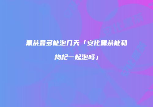黑茶最多能泡几天「安化黑茶能和枸杞一起泡吗」